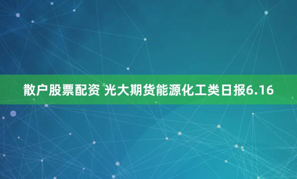 散户股票配资 光大期货能源化工类日报6.16
