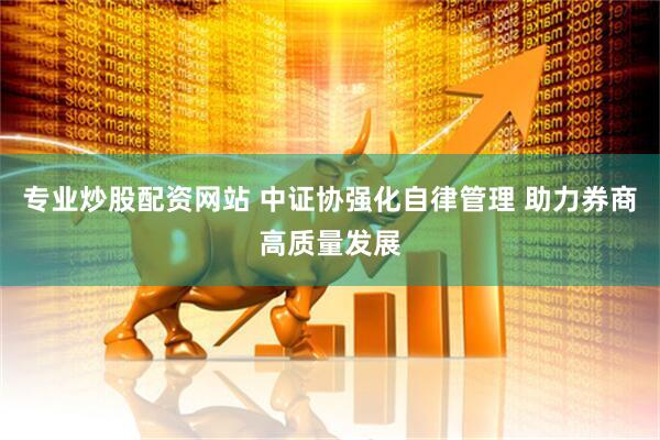 专业炒股配资网站 中证协强化自律管理 助力券商高质量发展