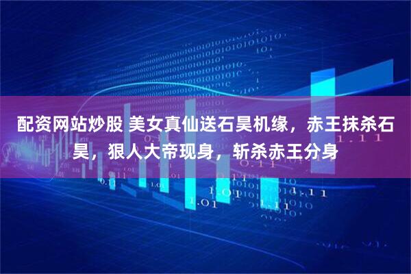 配资网站炒股 美女真仙送石昊机缘，赤王抹杀石昊，狠人大帝现身，斩杀赤王分身