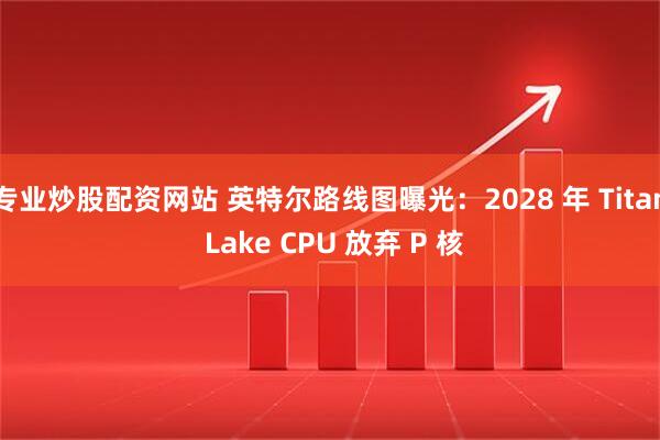 专业炒股配资网站 英特尔路线图曝光：2028 年 Titan Lake CPU 放弃 P 核