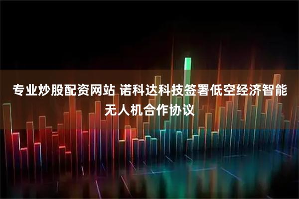 专业炒股配资网站 诺科达科技签署低空经济智能无人机合作协议