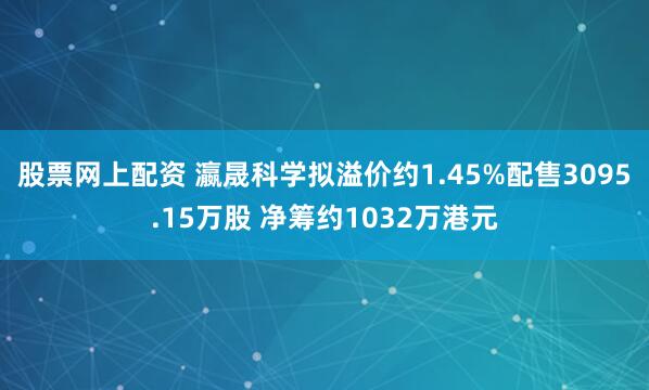 股票网上配资 瀛晟科学拟溢价约1.45%配售3095.15万股 净筹约1032万港元