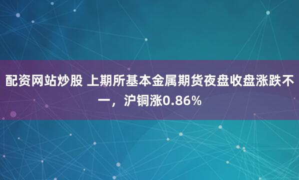 配资网站炒股 上期所基本金属期货夜盘收盘涨跌不一，沪铜涨0.86%