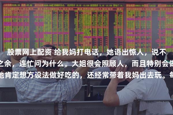 股票网上配资 给我妈打电话，她语出惊人，说不敢去我大姐家。我震惊之余，连忙问为什么。大姐很会照顾人，而且特别会做美食，只要我妈去，她肯定想方设法做好吃的，还经常带着我妈出去玩。每次回娘家，她也是大包小包往回带，甚至专门买了瘦肉给我妈包饺子，包好了放在冰箱，让妈每天早上煮了吃。这么好的女儿，打着灯笼都难找，所以我妈说不敢去，我觉得很奇怪。我妈说：去了她太花钱了，每顿都做好几个菜，其实根本吃不完，说了